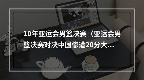 10年亚运会男篮决赛（亚运会男篮决赛对决中国惨遭20分大逆转）