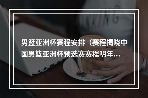 男篮亚洲杯赛程安排（赛程揭晓中国男篮亚洲杯预选赛赛程明年2月22日主场首战蒙古）