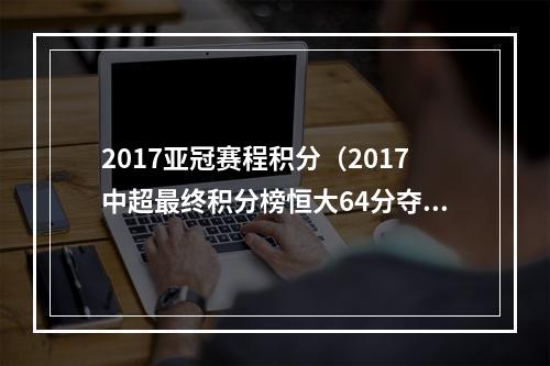 2017亚冠赛程积分（2017中超最终积分榜恒大64分夺魁）