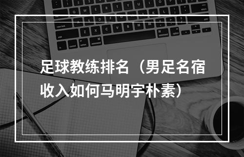 足球教练排名（男足名宿收入如何马明宇朴素）