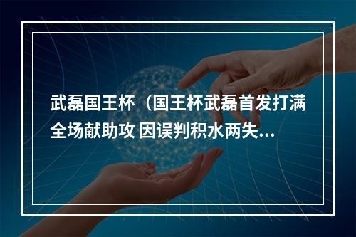 武磊国王杯（国王杯武磊首发打满全场献助攻 因误判积水两失良机 西人32晋级）