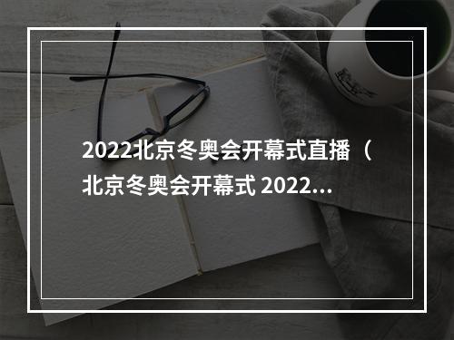 2022北京冬奥会开幕式直播（北京冬奥会开幕式 2022年）