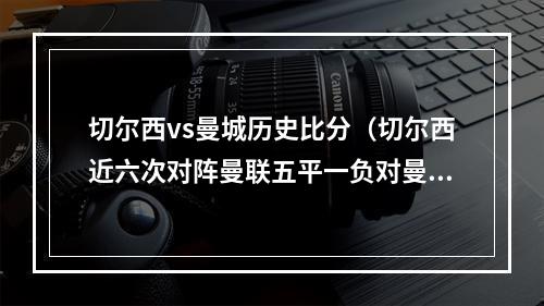 切尔西vs曼城历史比分（切尔西近六次对阵曼联五平一负对曼城全败）