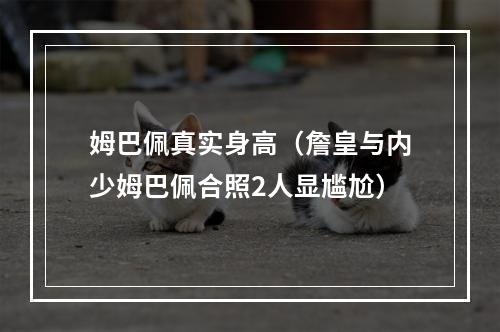 姆巴佩真实身高（詹皇与内少姆巴佩合照2人显尴尬）