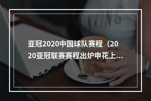亚冠2020中国球队赛程（2020亚冠联赛赛程出炉申花上港对阵安排在此→）