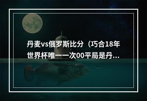 丹麦vs俄罗斯比分（巧合18年世界杯唯一一次00平局是丹麦vs法国）