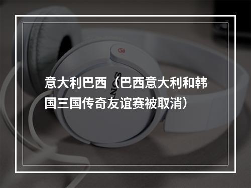 意大利巴西（巴西意大利和韩国三国传奇友谊赛被取消）