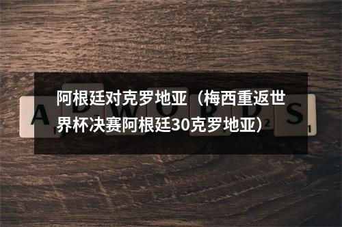阿根廷对克罗地亚（梅西重返世界杯决赛阿根廷30克罗地亚）