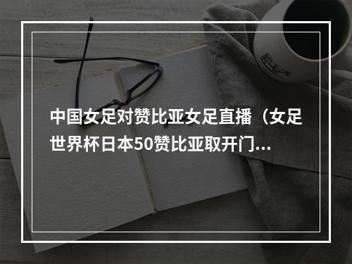 中国女足对赞比亚女足直播（女足世界杯日本50赞比亚取开门红 宫泽日向双响赞比亚全场0射门）