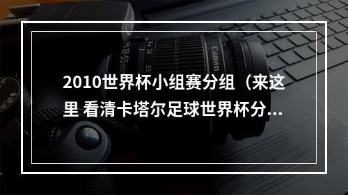 2010世界杯小组赛分组（来这里 看清卡塔尔足球世界杯分组）