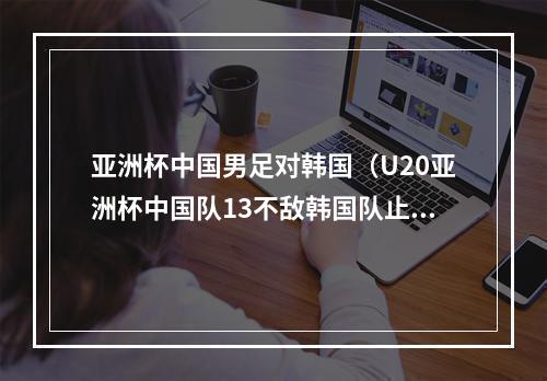亚洲杯中国男足对韩国（U20亚洲杯中国队13不敌韩国队止步八强）