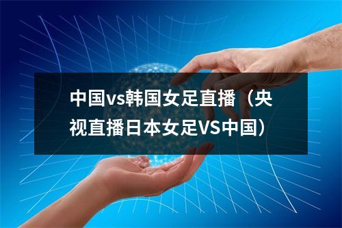 中国vs韩国女足直播（央视直播日本女足VS中国）