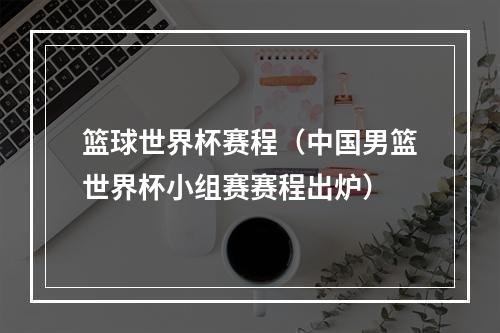 篮球世界杯赛程（中国男篮世界杯小组赛赛程出炉）