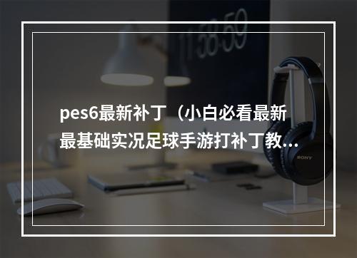 pes6最新补丁（小白必看最新最基础实况足球手游打补丁教程）
