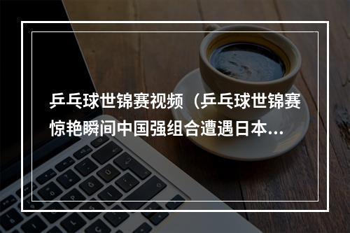 乒乓球世锦赛视频（乒乓球世锦赛惊艳瞬间中国强组合遭遇日本挑战）