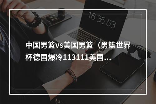 中国男篮vs美国男篮（男篮世界杯德国爆冷113111美国进决赛）