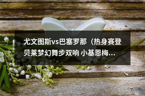 尤文图斯vs巴塞罗那（热身赛登贝莱梦幻舞步双响 小基恩梅开二度 巴萨22战平尤文）