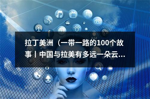 拉丁美洲（一带一路的100个故事丨中国与拉美有多远一朵云的距离）