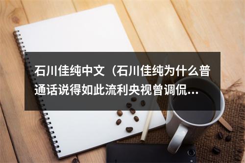 石川佳纯中文（石川佳纯为什么普通话说得如此流利央视曾调侃中文八级水平）