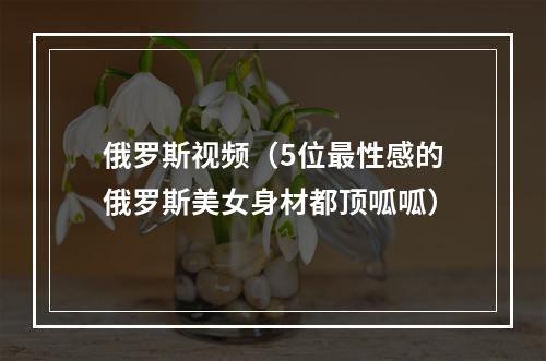 俄罗斯视频（5位最性感的俄罗斯美女身材都顶呱呱）
