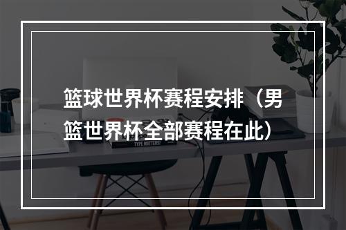篮球世界杯赛程安排（男篮世界杯全部赛程在此）