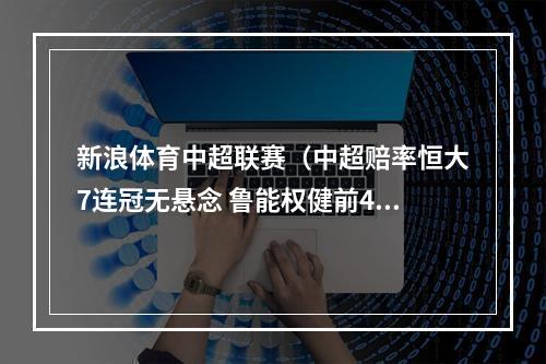新浪体育中超联赛（中超赔率恒大7连冠无悬念 鲁能权健前4占优）