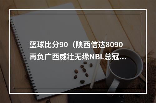 篮球比分90（陕西信达8090再负广西威壮无缘NBL总冠军）
