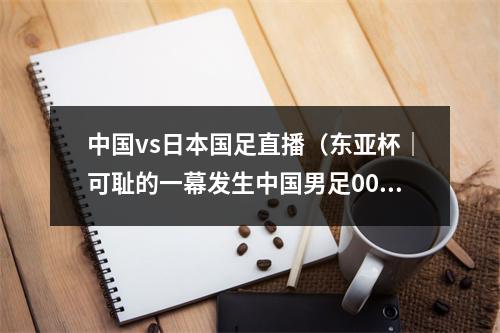 中国vs日本国足直播（东亚杯｜可耻的一幕发生中国男足00日本男足的比赛直播间弹幕中）