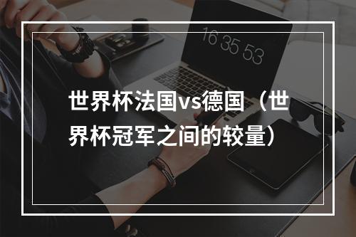 世界杯法国vs德国（世界杯冠军之间的较量）
