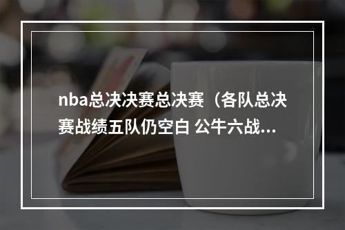 nba总决决赛总决赛（各队总决赛战绩五队仍空白 公牛六战全胜 绿军17冠胜率力压湖人）