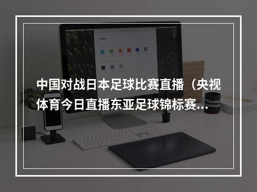 中国对战日本足球比赛直播（央视体育今日直播东亚足球锦标赛中国男足日本）