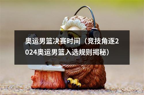 奥运男篮决赛时间（竞技角逐2024奥运男篮入选规则揭秘）