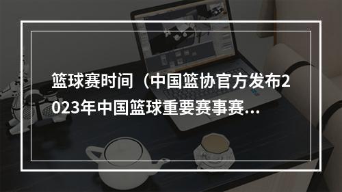 篮球赛时间（中国篮协官方发布2023年中国篮球重要赛事赛历）