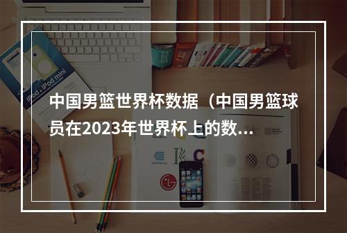 中国男篮世界杯数据（中国男篮球员在2023年世界杯上的数据表现揭秘）