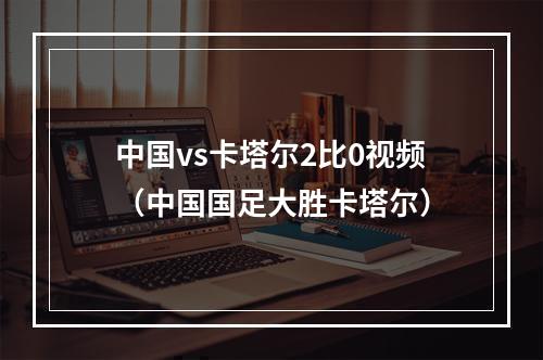 中国vs卡塔尔2比0视频（中国国足大胜卡塔尔）