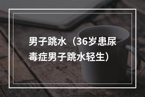 男子跳水（36岁患尿毒症男子跳水轻生）
