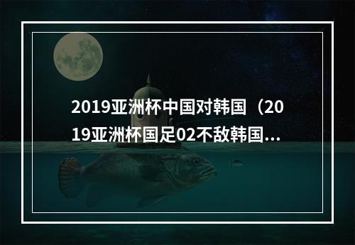 2019亚洲杯中国对韩国（2019亚洲杯国足02不敌韩国排小组第二）