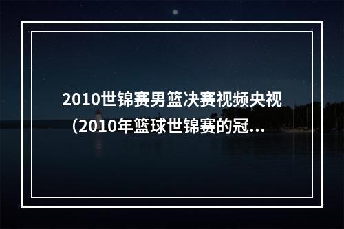 2010世锦赛男篮决赛视频央视（2010年篮球世锦赛的冠亚军中国男篮世界杯碰面别以为稳了）
