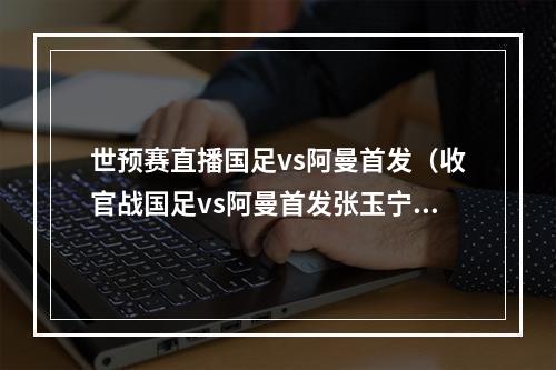 世预赛直播国足vs阿曼首发（收官战国足vs阿曼首发张玉宁戴伟浚先发）