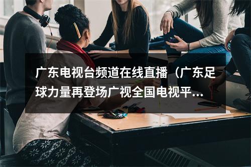 广东电视台频道在线直播（广东足球力量再登场广视全国电视平台独家4K直播深圳大战青岛）