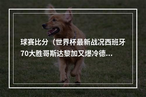 球赛比分（世界杯最新战况西班牙70大胜哥斯达黎加又爆冷德国12不敌日本比利时10加拿大）