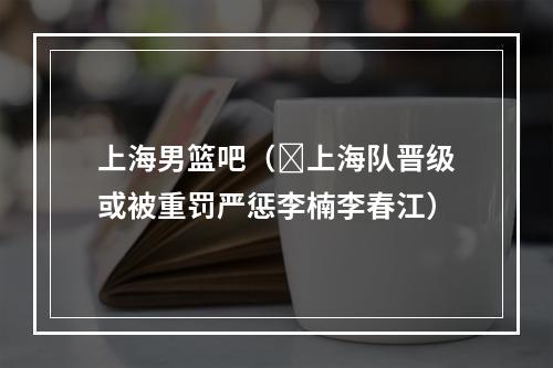 上海男篮吧（​上海队晋级或被重罚严惩李楠李春江）