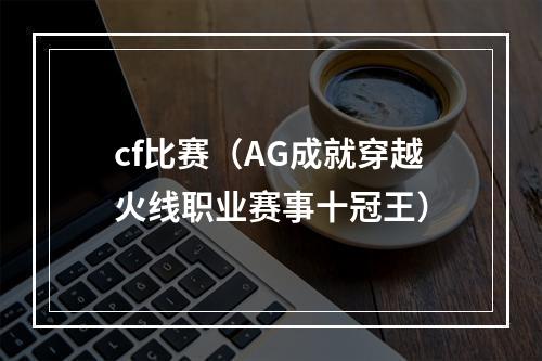 cf比赛（AG成就穿越火线职业赛事十冠王）
