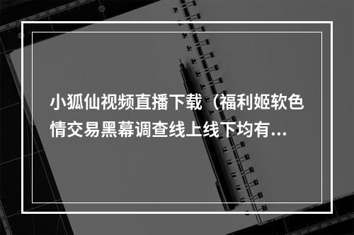 小狐仙视频直播下载（福利姬软色情交易黑幕调查线上线下均有利益链条）