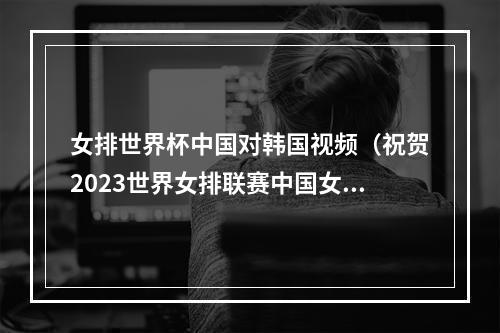 女排世界杯中国对韩国视频（祝贺2023世界女排联赛中国女排3比1战胜韩国队）