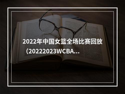 2022年中国女篮全场比赛回放（20222023WCBA联赛大幕开启）