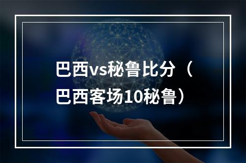 巴西vs秘鲁比分（巴西客场10秘鲁）