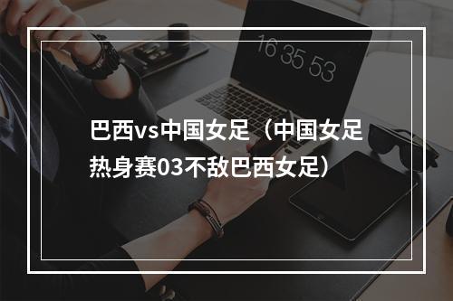 巴西vs中国女足（中国女足热身赛03不敌巴西女足）