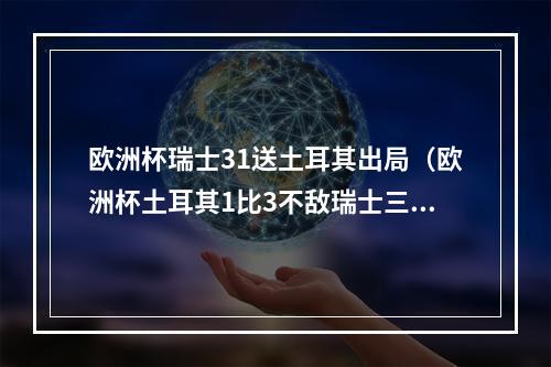 欧洲杯瑞士31送土耳其出局（欧洲杯土耳其1比3不敌瑞士三战皆墨出局）