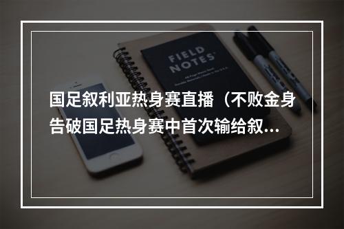 国足叙利亚热身赛直播（不败金身告破国足热身赛中首次输给叙利亚）